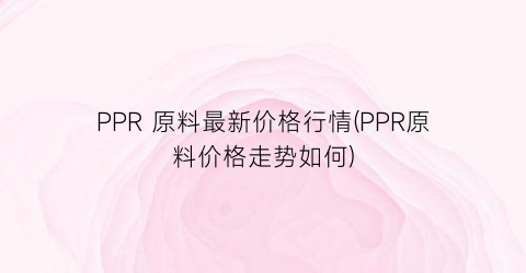 “PPR 原料最新价格行情(PPR原料价格走势如何)